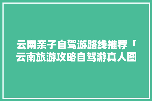 云南亲子自驾游路线推荐「云南旅游攻略自驾游真人图片」 云南亲子自驾游路线推荐「云南旅游攻略自驾游真人图片」 汽车常识