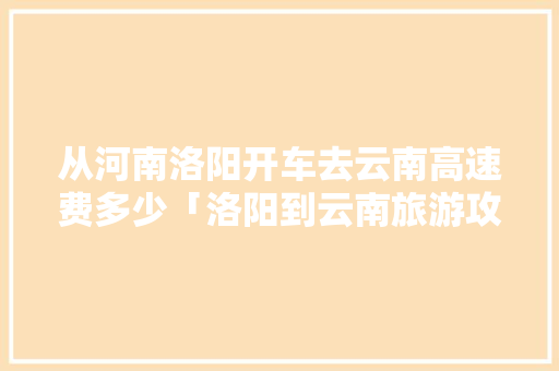 从河南洛阳开车去云南高速费多少「洛阳到云南旅游攻略路线图」 从河南洛阳开车去云南高速费多少「洛阳到云南旅游攻略路线图」 手机电脑