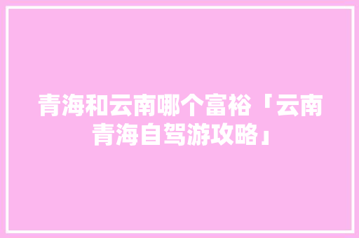 青海和云南哪个富裕「云南青海自驾游攻略」 青海和云南哪个富裕「云南青海自驾游攻略」 时尚穿搭