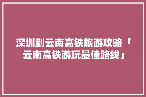 深圳到云南高铁旅游攻略「云南高铁游玩最佳路线」 深圳到云南高铁旅游攻略「云南高铁游玩最佳路线」 汽车常识