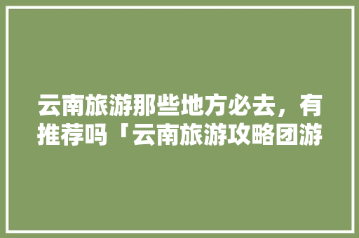 云南旅游那些地方必去，有推荐吗「云南旅游攻略团游景点推荐」 云南旅游那些地方必去，有推荐吗「云南旅游攻略团游景点推荐」 教育法律