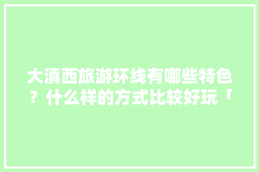 大滇西旅游环线有哪些特色？什么样的方式比较好玩「云南旅游线路推荐7天」 大滇西旅游环线有哪些特色？什么样的方式比较好玩「云南旅游线路推荐7天」 美食菜谱