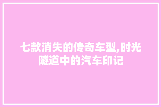 七款消失的传奇车型,时光隧道中的汽车印记 七款消失的传奇车型,时光隧道中的汽车印记 汽车常识