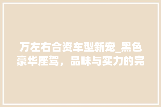 万左右合资车型新宠_黑色豪华座驾，品味与实力的完美结合 万左右合资车型新宠_黑色豪华座驾，品味与实力的完美结合 汽车常识