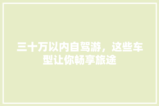 三十万以内自驾游，这些车型让你畅享旅途 三十万以内自驾游，这些车型让你畅享旅途 汽车常识