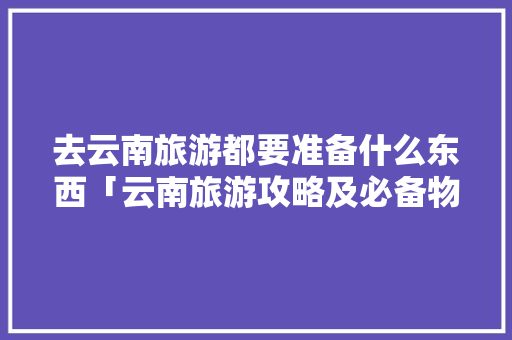 去云南旅游都要准备什么东西「云南旅游攻略及必备物品有哪些」 去云南旅游都要准备什么东西「云南旅游攻略及必备物品有哪些」 教育法律