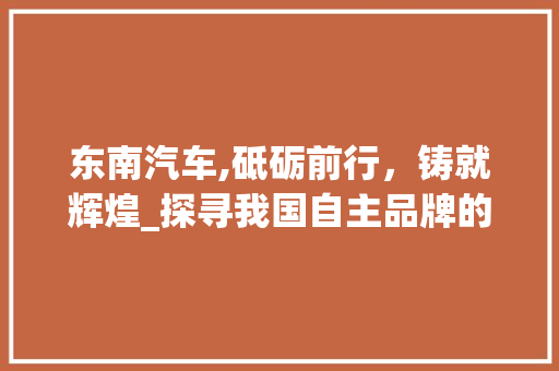 东南汽车,砥砺前行，铸就辉煌_探寻我国自主品牌的崛起之路 东南汽车,砥砺前行，铸就辉煌_探寻我国自主品牌的崛起之路 汽车常识