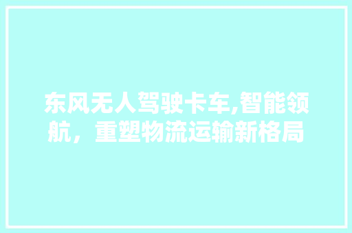 东风无人驾驶卡车,智能领航，重塑物流运输新格局 东风无人驾驶卡车,智能领航，重塑物流运输新格局 汽车常识