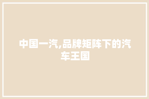 中国一汽,品牌矩阵下的汽车王国 中国一汽,品牌矩阵下的汽车王国 汽车常识