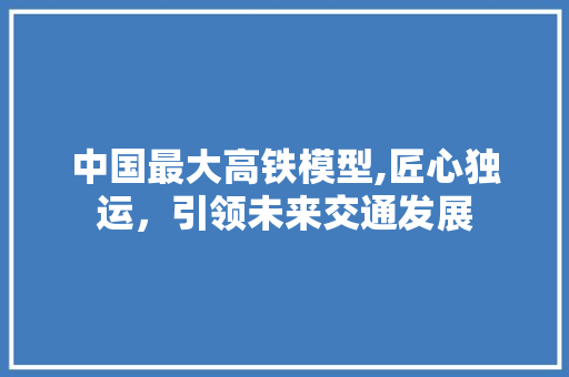 中国最大高铁模型,匠心独运，引领未来交通发展 中国最大高铁模型,匠心独运，引领未来交通发展 汽车常识