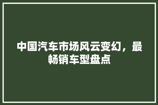 中国汽车市场风云变幻，最畅销车型盘点 中国汽车市场风云变幻，最畅销车型盘点 汽车常识