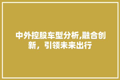 中外控股车型分析,融合创新，引领未来出行 中外控股车型分析,融合创新，引领未来出行 汽车常识