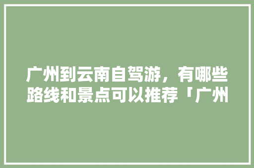 广州到云南自驾游，有哪些路线和景点可以推荐「广州冬天到云南旅游攻略路线」 广州到云南自驾游，有哪些路线和景点可以推荐「广州冬天到云南旅游攻略路线」 健康母婴