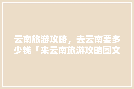 云南旅游攻略，去云南要多少钱「来云南旅游攻略图文大全」 云南旅游攻略，去云南要多少钱「来云南旅游攻略图文大全」 美食菜谱