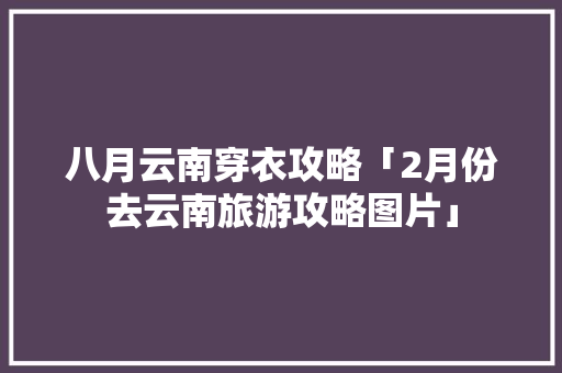 八月云南穿衣攻略「2月份去云南旅游攻略图片」 八月云南穿衣攻略「2月份去云南旅游攻略图片」 汽车常识