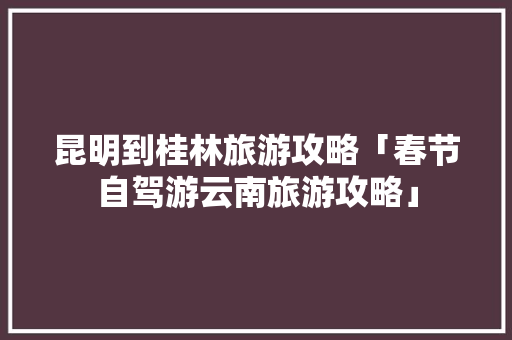 昆明到桂林旅游攻略「春节自驾游云南旅游攻略」 昆明到桂林旅游攻略「春节自驾游云南旅游攻略」 汽车常识