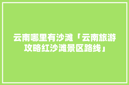 云南哪里有沙滩「云南旅游攻略红沙滩景区路线」 云南哪里有沙滩「云南旅游攻略红沙滩景区路线」 旅游攻略