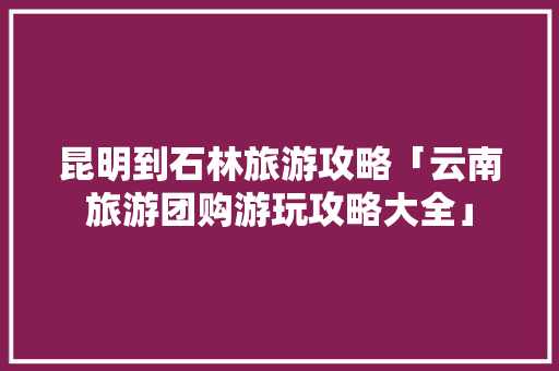 昆明到石林旅游攻略「云南旅游团购游玩攻略大全」 昆明到石林旅游攻略「云南旅游团购游玩攻略大全」 教育法律