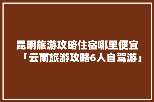 昆明旅游攻略住宿哪里便宜「云南旅游攻略6人自驾游」 昆明旅游攻略住宿哪里便宜「云南旅游攻略6人自驾游」 汽车常识