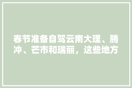 春节准备自驾云南大理、腾冲、芒市和瑞丽，这些地方好玩么「云南腾冲芒市旅游景点介绍」 春节准备自驾云南大理、腾冲、芒市和瑞丽，这些地方好玩么「云南腾冲芒市旅游景点介绍」 健康母婴