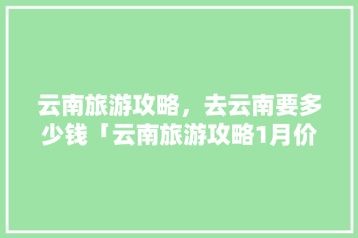 云南旅游攻略，去云南要多少钱「云南旅游攻略1月价格多少」 云南旅游攻略，去云南要多少钱「云南旅游攻略1月价格多少」 教育法律