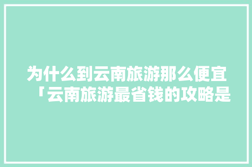为什么到云南旅游那么便宜「云南旅游最省钱的攻略是什么」 为什么到云南旅游那么便宜「云南旅游最省钱的攻略是什么」 教育法律