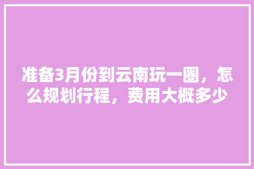 准备3月份到云南玩一圈，怎么规划行程，费用大概多少「云南旅游3000够吗?」 准备3月份到云南玩一圈，怎么规划行程，费用大概多少「云南旅游3000够吗?」 健康母婴