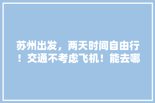 苏州出发，两天时间自由行！交通不考虑飞机！能去哪里玩？主要想游山玩水「宣城去云南旅游路线攻略图」 苏州出发，两天时间自由行！交通不考虑飞机！能去哪里玩？主要想游山玩水「宣城去云南旅游路线攻略图」 教育法律