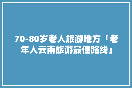 70-80岁老人旅游地方「老年人云南旅游最佳路线」 70-80岁老人旅游地方「老年人云南旅游最佳路线」 汽车常识