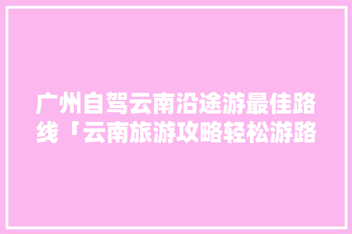 广州自驾云南沿途游最佳路线「云南旅游攻略轻松游路线图」 广州自驾云南沿途游最佳路线「云南旅游攻略轻松游路线图」 美食菜谱