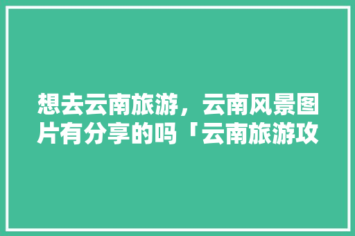 想去云南旅游，云南风景图片有分享的吗「云南旅游攻略图纸大全图片」 想去云南旅游，云南风景图片有分享的吗「云南旅游攻略图纸大全图片」 旅游攻略