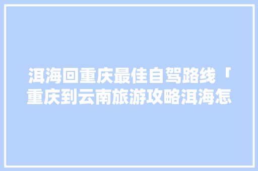 洱海回重庆最佳自驾路线「重庆到云南旅游攻略洱海怎么走」 洱海回重庆最佳自驾路线「重庆到云南旅游攻略洱海怎么走」 汽车常识