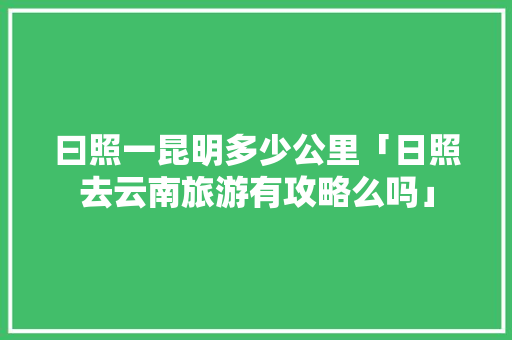 曰照一昆明多少公里「日照去云南旅游有攻略么吗」 曰照一昆明多少公里「日照去云南旅游有攻略么吗」 汽车常识