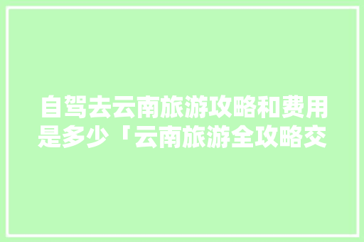 自驾去云南旅游攻略和费用是多少「云南旅游全攻略交通路线」 自驾去云南旅游攻略和费用是多少「云南旅游全攻略交通路线」 旅游攻略