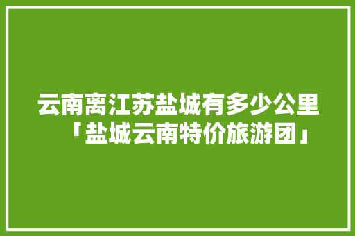 云南离江苏盐城有多少公里「盐城云南特价旅游团」 云南离江苏盐城有多少公里「盐城云南特价旅游团」 手机电脑