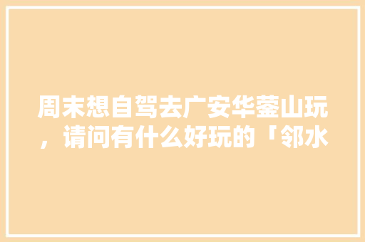 周末想自驾去广安华蓥山玩，请问有什么好玩的「邻水到云南旅游攻略路线」 周末想自驾去广安华蓥山玩，请问有什么好玩的「邻水到云南旅游攻略路线」 汽车常识