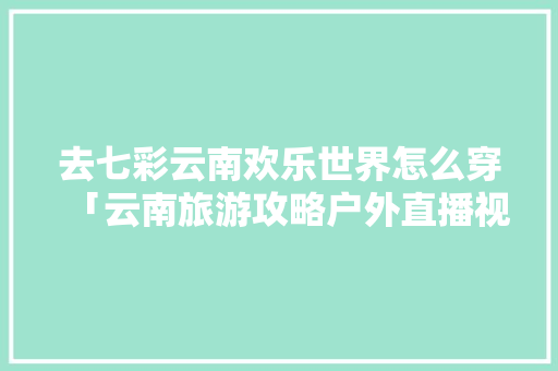 去七彩云南欢乐世界怎么穿「云南旅游攻略户外直播视频」 去七彩云南欢乐世界怎么穿「云南旅游攻略户外直播视频」 健康母婴
