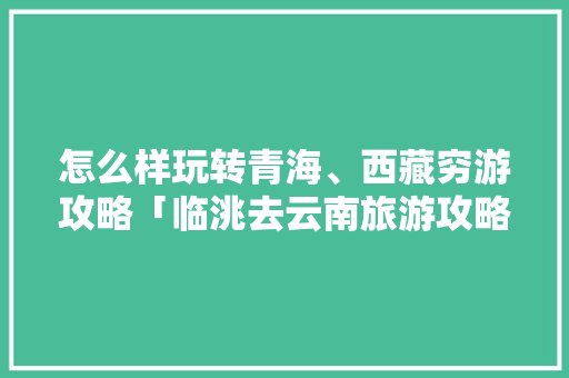 怎么样玩转青海、西藏穷游攻略「临洮去云南旅游攻略路线」 怎么样玩转青海、西藏穷游攻略「临洮去云南旅游攻略路线」 美食菜谱