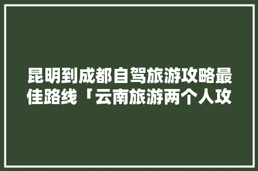 昆明到成都自驾旅游攻略最佳路线「云南旅游两个人攻略路线图」 昆明到成都自驾旅游攻略最佳路线「云南旅游两个人攻略路线图」 旅游攻略