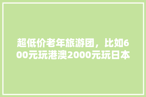 超低价老年旅游团，比如600元玩港澳2000元玩日本，靠谱吗「上海包机到云南旅游攻略路线」 超低价老年旅游团，比如600元玩港澳2000元玩日本，靠谱吗「上海包机到云南旅游攻略路线」 健康母婴
