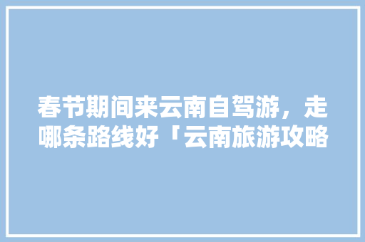 春节期间来云南自驾游，走哪条路线好「云南旅游攻略自驾游春节最佳路线」 春节期间来云南自驾游，走哪条路线好「云南旅游攻略自驾游春节最佳路线」 汽车常识