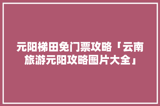 元阳梯田免门票攻略「云南旅游元阳攻略图片大全」 元阳梯田免门票攻略「云南旅游元阳攻略图片大全」 健康母婴