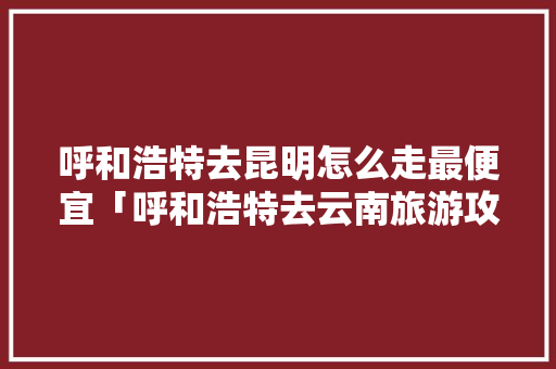 呼和浩特去昆明怎么走最便宜「呼和浩特去云南旅游攻略路线」 呼和浩特去昆明怎么走最便宜「呼和浩特去云南旅游攻略路线」 手机电脑