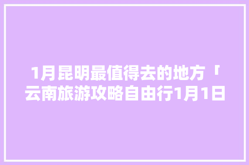1月昆明最值得去的地方「云南旅游攻略自由行1月1日」 1月昆明最值得去的地方「云南旅游攻略自由行1月1日」 教育法律
