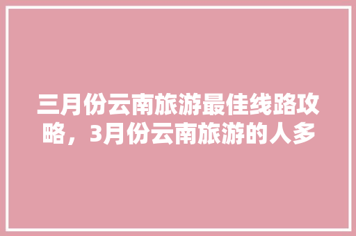 三月份云南旅游最佳线路攻略，3月份云南旅游的人多吗「云南旅游9天路线」 三月份云南旅游最佳线路攻略，3月份云南旅游的人多吗「云南旅游9天路线」 旅游攻略