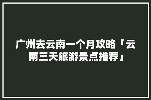 广州去云南一个月攻略「云南三天旅游景点推荐」 广州去云南一个月攻略「云南三天旅游景点推荐」 旅游攻略