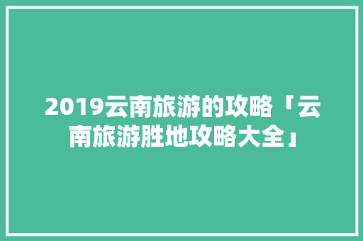 2019云南旅游的攻略「云南旅游胜地攻略大全」 2019云南旅游的攻略「云南旅游胜地攻略大全」 手机电脑