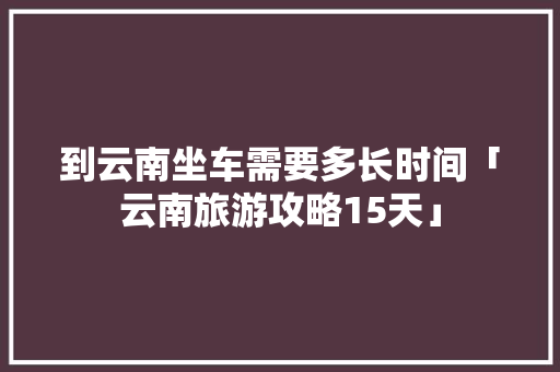 到云南坐车需要多长时间「云南旅游攻略15天」 到云南坐车需要多长时间「云南旅游攻略15天」 旅游攻略