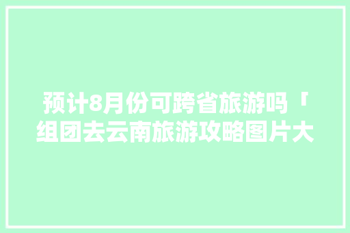 预计8月份可跨省旅游吗「组团去云南旅游攻略图片大全」 预计8月份可跨省旅游吗「组团去云南旅游攻略图片大全」 旅游攻略