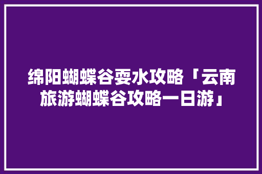绵阳蝴蝶谷耍水攻略「云南旅游蝴蝶谷攻略一日游」 绵阳蝴蝶谷耍水攻略「云南旅游蝴蝶谷攻略一日游」 手机电脑